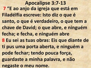 Apocalipse 3:7-13
7 “E ao anjo da igreja que está em
Filadélfia escreve: Isto diz o que é
santo, o que é verdadeiro, o que tem a
chave de David; o que abre, e ninguém
fecha; e fecha, e ninguém abre
8 Eu sei as tuas obras: Eis que diante de
ti pus uma porta aberta, e ninguém a
pode fechar; tendo pouca força,
guardaste a minha palavra, e não
negaste o meu nome.
 