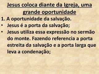 Jesus coloca diante da Igreja, uma
grande oportunidade
1. A oportunidade da salvação.
• Jesus é a porta da salvação;
• Jesus utiliza essa expressão no sermão
do monte. Fazendo referencia a porta
estreita da salvação e a porta larga que
leva a condenação;
 