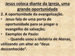 Jesus coloca diante da Igreja, uma
grande oportunidade
2. A oportunidade da evangelização.
• Jesus fala de uma porta de
oportunidade para se pregar o
evangelho de salvação;
• Exemplos de Paulo:
- Quando usou a idolatria de Atenas,
utilizando um altar ao “deus
desconhecido”.
 