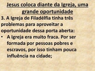 Jesus coloca diante da Igreja, uma
grande oportunidade
3. A Igreja de Filadélfia tinha três
problemas para aproveitar a
oportunidade dessa porta aberta:
• A Igreja era muito fraca. Por ser
formada por pessoas pobres e
escravos, por isso tinham pouca
influência na cidade;
 