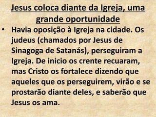 Jesus coloca diante da Igreja, uma
grande oportunidade
• Havia oposição à Igreja na cidade. Os
judeus (chamados por Jesus de
Sinagoga de Satanás), perseguiram a
Igreja. De inicio os crente recuaram,
mas Cristo os fortalece dizendo que
aqueles que os perseguirem, virão e se
prostarão diante deles, e saberão que
Jesus os ama.
 