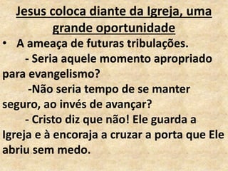 Jesus coloca diante da Igreja, uma
grande oportunidade
• A ameaça de futuras tribulações.
- Seria aquele momento apropriado
para evangelismo?
-Não seria tempo de se manter
seguro, ao invés de avançar?
- Cristo diz que não! Ele guarda a
Igreja e à encoraja a cruzar a porta que Ele
abriu sem medo.
 