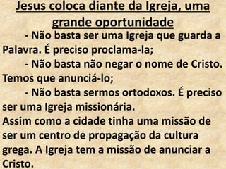 Jesus coloca diante da Igreja, uma
grande oportunidade
- Não basta ser uma Igreja que guarda a
Palavra. É preciso proclama-la;
- Não basta não negar o nome de Cristo.
Temos que anunciá-lo;
- Não basta sermos ortodoxos. É preciso
ser uma Igreja missionária.
Assim como a cidade tinha uma missão de
ser um centro de propagação da cultura
grega. A Igreja tem a missão de anunciar a
Cristo.
 