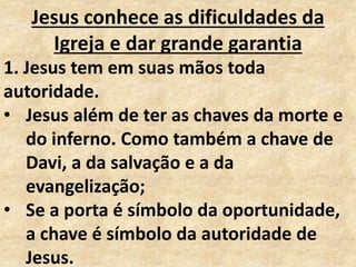 Jesus conhece as dificuldades da
Igreja e dar grande garantia
1. Jesus tem em suas mãos toda
autoridade.
• Jesus além de ter as chaves da morte e
do inferno. Como também a chave de
Davi, a da salvação e a da
evangelização;
• Se a porta é símbolo da oportunidade,
a chave é símbolo da autoridade de
Jesus.
 