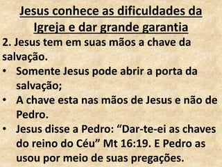 Jesus conhece as dificuldades da
Igreja e dar grande garantia
2. Jesus tem em suas mãos a chave da
salvação.
• Somente Jesus pode abrir a porta da
salvação;
• A chave esta nas mãos de Jesus e não de
Pedro.
• Jesus disse a Pedro: “Dar-te-ei as chaves
do reino do Céu” Mt 16:19. E Pedro as
usou por meio de suas pregações.
 