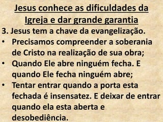Jesus conhece as dificuldades da
Igreja e dar grande garantia
3. Jesus tem a chave da evangelização.
• Precisamos compreender a soberania
de Cristo na realização de sua obra;
• Quando Ele abre ninguém fecha. E
quando Ele fecha ninguém abre;
• Tentar entrar quando a porta esta
fechada é insensatez. E deixar de entrar
quando ela esta aberta e
desobediência.
 