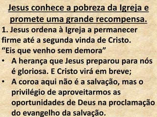 Jesus conhece a pobreza da Igreja e
promete uma grande recompensa.
1. Jesus ordena à Igreja a permanecer
firme até a segunda vinda de Cristo.
“Eis que venho sem demora”
• A herança que Jesus preparou para nós
é gloriosa. E Cristo virá em breve;
• A coroa aqui não é a salvação, mas o
privilégio de aproveitarmos as
oportunidades de Deus na proclamação
do evangelho da salvação.
 