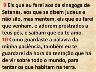 9 Eis que eu farei aos da sinagoga de
Satanás, aos que se dizem judeus e
não são, mas mentem, eis que eu farei
que venham, e adorem prostrados a
teus pés, e saibam que eu te amo.
10 Como guardaste a palavra da
minha paciência, também eu te
guardarei da hora da tentação que há
de vir sobre todo o mundo, para
tentar os que habitam na terra.
 