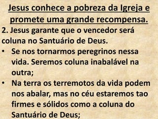 Jesus conhece a pobreza da Igreja e
promete uma grande recompensa.
2. Jesus garante que o vencedor será
coluna no Santuário de Deus.
• Se nos tornarmos peregrinos nessa
vida. Seremos coluna inabalável na
outra;
• Na terra os terremotos da vida podem
nos abalar, mas no céu estaremos tao
firmes e sólidos como a coluna do
Santuário de Deus;
 