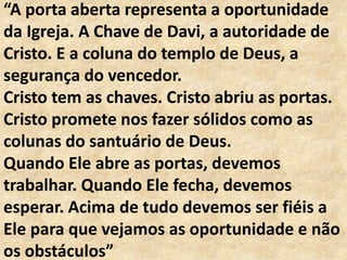 “A porta aberta representa a oportunidade
da Igreja. A Chave de Davi, a autoridade de
Cristo. E a coluna do templo de Deus, a
segurança do vencedor.
Cristo tem as chaves. Cristo abriu as portas.
Cristo promete nos fazer sólidos como as
colunas do santuário de Deus.
Quando Ele abre as portas, devemos
trabalhar. Quando Ele fecha, devemos
esperar. Acima de tudo devemos ser fiéis a
Ele para que vejamos as oportunidade e não
os obstáculos”
 