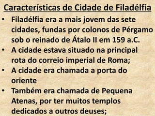 Características de Cidade de Filadélfia
• Filadélfia era a mais jovem das sete
cidades, fundas por colonos de Pérgamo
sob o reinado de Átalo II em 159 a.C.
• A cidade estava situado na principal
rota do correio imperial de Roma;
• A cidade era chamada a porta do
oriente
• Também era chamada de Pequena
Atenas, por ter muitos templos
dedicados a outros deuses;
 