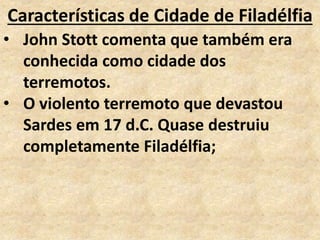 Características de Cidade de Filadélfia
• John Stott comenta que também era
conhecida como cidade dos
terremotos.
• O violento terremoto que devastou
Sardes em 17 d.C. Quase destruiu
completamente Filadélfia;
 