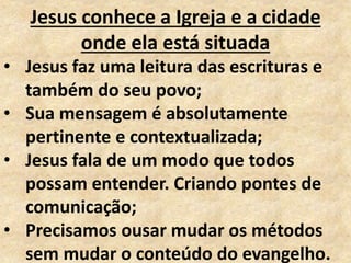 Jesus conhece a Igreja e a cidade
onde ela está situada
• Jesus faz uma leitura das escrituras e
também do seu povo;
• Sua mensagem é absolutamente
pertinente e contextualizada;
• Jesus fala de um modo que todos
possam entender. Criando pontes de
comunicação;
• Precisamos ousar mudar os métodos
sem mudar o conteúdo do evangelho.
 