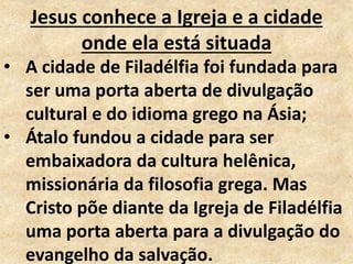 Jesus conhece a Igreja e a cidade
onde ela está situada
• A cidade de Filadélfia foi fundada para
ser uma porta aberta de divulgação
cultural e do idioma grego na Ásia;
• Átalo fundou a cidade para ser
embaixadora da cultura helênica,
missionária da filosofia grega. Mas
Cristo põe diante da Igreja de Filadélfia
uma porta aberta para a divulgação do
evangelho da salvação.
 