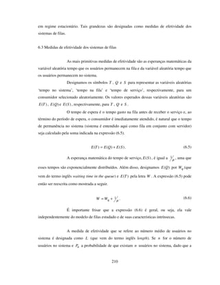 210
em regime estacionário. Tais grandezas são designadas como medidas de efetividade dos
sistemas de filas.
6.3 Medidas de efetividade dos sistemas de filas
As mais primitivas medidas de efetividade são as esperanças matemáticas da
variável aleatória tempo que os usuários permanecem na fila e da variável aleatória tempo que
os usuários permanecem no sistema.
Designamos os símbolos T , Q e S para representar as variáveis aleatórias
‘tempo no sistema’, ‘tempo na fila’ e ‘tempo de serviço’, respectivamente, para um
consumidor selecionado aleatoriamente. Os valores esperados dessas variáveis aleatórias são
)(TE , )(QE e )(SE , respectivamente, para T , Q e S .
O tempo de espera é o tempo gasto na fila antes de receber o serviço e, ao
término do período de espera, o consumidor é imediatamente atendido, é natural que o tempo
de permanência no sistema (sistema é entendido aqui como fila em conjunto com servidor)
seja calculado pela soma indicada na expressão (6.5).
)()()( SEQETE += . (6.5)
A esperança matemática do tempo de serviço, )(SE , é igual a µ
1 , uma que
esses tempos são exponencialmente distribuídos. Além disso, designamos )(QE por qW (que
vem do termo inglês waiting time in the queue) e )(TE pela letra W . A expressão (6.5) pode
então ser reescrita como mostrada a seguir.
µ
1+= qWW . (6.6)
É importante frisar que a expressão (6.6) é geral, ou seja, ela vale
independentemente do modelo de filas estudado e de suas características intrínsecas.
A medida de efetividade que se refere ao número médio de usuários no
sistema é designada como L (que vem do termo inglês length). Se n for o número de
usuários no sistema e nP a probabilidade de que existam n usuários no sistema, dado que a
 