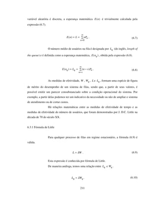 211
variável aleatória é discreta, a esperança matemática )(nE é trivialmente calculada pela
expressão (6.7).
==
∞
=0
)(
n
nnPLnE . (6.7)
O número médio de usuários na fila é designada por qL (do inglês, length of
the queue) e é definida como a esperança matemática, )( qnE , obtida pela expressão (6.8).
−==
∞
=sn
nqq PsnLnE )()( . (6.8)
As medidas de efetividade, W , qW , L e qL , formam uma espécie de figura
de mérito do desempenho de um sistema de filas, sendo que, a partir de seus valores, é
possível emitir um parecer consubstanciado sobre a condição operacional do sistema. Por
exemplo, a partir delas podemos ter um indicativo da necessidade ou não de ampliar o sistema
de atendimento ou de cortar custos.
Há relações matemáticas entre as medidas de efetividade de tempo e as
medidas de efetividade do número de usuários, que foram demonstradas por J. D.C. Little na
década de 70 do século XX.
6.3.1 Fórmula de Little
Para qualquer processo de filas em regime estacionário, a fórmula (6.9) é
válida.
WL λ= . (6.9)
Esta expressão é conhecida por fórmula de Little.
De maneira análoga, temos uma relação entre qL e qW .
qq WL λ= . (6.10)
 