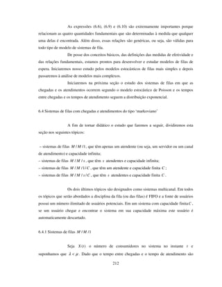 212
As expressões (6.6), (6.9) e (6.10) são extremamente importantes porque
relacionam as quatro quantidades fundamentais que são determinadas à medida que qualquer
uma delas é encontrada. Além disso, essas relações são genéricas, ou seja, são válidas para
todo tipo de modelo de sistemas de fila.
De posse dos conceitos básicos, das definições das medidas de efetividade e
das relações fundamentais, estamos prontos para desenvolver e estudar modelos de filas de
espera. Iniciaremos nosso estudo pelos modelos estocásticos de filas mais simples e depois
passaremos à análise de modelos mais complexos.
Iniciaremos na próxima seção o estudo dos sistemas de filas em que as
chegadas e os atendimentos ocorrem segundo o modelo estocástico de Poisson e os tempos
entre chegadas e os tempos de atendimento seguem a distribuição exponencial.
6.4 Sistemas de filas com chegadas e atendimentos do tipo ‘markoviano’
A fim de tornar didático o estudo que faremos a seguir, dividiremos esta
seção nos seguintes tópicos:
– sistemas de filas 1// MM , que têm apenas um atendente (ou seja, um servidor ou um canal
de atendimento) e capacidade infinita;
– sistemas de filas sMM // , que têm s atendentes e capacidade infinita;
– sistemas de filas CMM /1// , que têm um atendente e capacidade finita C ;
– sistemas de filas CsMM /// , que têm s atendentes e capacidade finita C .
Os dois últimos tópicos são designados como sistemas multicanal. Em todos
os tópicos que serão abordados a disciplina da fila (ou das filas) é FIFO e a fonte de usuários
possui um número ilimitado de usuários potenciais. Em um sistema com capacidade finitaC ,
se um usuário chegar e encontrar o sistema em sua capacidade máxima este usuário é
automaticamente descartado.
6.4.1 Sistemas de filas 1// MM
Seja )(tX o número de consumidores no sistema no instante t e
suponhamos que µλ < . Dado que o tempo entre chegadas e o tempo de atendimento são
 