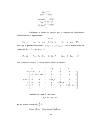 214
λ−= 100p
)(111 µλ +−=p
...
)(11,1 µλ +−=−− nnp
)(1, µλ +−=nnp
)(11,1 µλ +−=++ nnp
...
Finalmente, o sistema de equações para a obtenção das probabilidades
estacionárias fica da seguinte forma:
vPv = ,
Pvvvvvvvvvv nnnnnn ][][ 11101110 +−+− = ,
sendo que as probabilidades limites, ,,,,,, 1110 +− nnn vvvvv , são as probabilidades dos
estados, ,,,,,, 1110 +− nnn PPPPP ,
PPPPPPPPPPP nnnnnn ][][ 11101110 +−+− = ,
onde, a matriz de transição P com um número infinito de estados é:
+−
+−
+−
+−
−
+
−=
+−
)(1000
)(100
0)(100
000)(1
0001
1
1
1
0
1110
µλµ
λµλµ
λµλ
µλµ
λλ
n
n
nP
nnn
.
A equação do estado 0 é a seguinte:
100 )1( PPP µλ +−= ,
que nos permite escrever 01 PP
µ
λ
= .
Para 1≥n , a −n ésima equação é dada por:
 