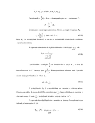 215
11 )](1[ +− ++−+= nnnn PPPP µµλλ .
Partindo de 01 PP
µ
λ
= e da −n ésima equação para 1=n calculamos 2P :
0
2
2 PP =
µ
λ
.
Continuamos com este procedimento e obtemos a solução procurada, nP .
0PP
n
n =
µ
λ
para ,2,1=n , (6.11)
onde, nP é a probabilidade do estado n , ou seja, a probabilidade de encontrar exatamente
n usuários no sistema.
A expressão para cálculo de 0P é obtida usando o fato de que 1
0
=
∞
=n
nP :
=
∞
=0
0
1
n
n
P
µ
λ
. (6.12)
Considerando a condição 1<
µ
λ
estabelecida na seção 6.2, a série do
denominador de (6.12) converge para
µ
λ−1
1
. Conseqüentemente obtemos uma expressão
sucinta para a probabilidade do estado 0 .
µ
λ−= 10P . (6.13)
A probabilidade 0P é a probabilidade de encontrar o sistema ocioso.
Portanto, da análise da expressão (6.13), concluímos que µ
λ é a probabilidade de encontrar o
sistema ocupado. A razão µ
λ é simbolizada pela letra grega ρ (leia-se “ro”).
A expressão da probabilidade de n usuários no sistema, fica então da forma
indicada pela expressão (6.14).
)1( ρρ −= n
nP para ,2,1=n . (6.14)
 