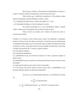 216
Dessa forma, concluímos a determinação da probabilidade de encontrar n
usuários no sistema, conforme nos propusemos a fazer no início desta seção.
Cabe ressaltar aqui o significado do parâmetro ρ . Este parâmetro admite
algumas interpretações de grande utilidade nas análises, a saber:
– ρ é a proporção do tempo em que o sistema está ocupado ( 01 P−=ρ );
– ρ é a intensidade de tráfego ou o fator de utilização do sistema.
No contexto de aplicação de ρ como intensidade de tráfego, a unidade
usada é o erlangs, que é uma unidade usual em sistemas de filas em geral.
Vamos resolver um exemplo com o objetivo de tornar mais claros os
conceitos desenvolvidos.
Exemplo 6.2: Um pronto socorro médico presta serviços de atendimento a acidentados
durante as 24 horas do dia. Em média, num dia típico, 42 pacientes recorrem aleatoriamente
ao atendimento deste pronto socorro. Um paciente requer em média 25 minutos para receber
os primeiros socorros, serviço que é feito por uma única equipe de profissionais. Assuma que
o modelo é de uma fila 1// MM e efetue os seguintes cálculos:
(a) a taxa média de chegadas;
(b) a taxa média de atendimentos;
(c) a probabilidade de que, num intervalo de tempo de 1,5 horas, 2 pacientes cheguem ao
pronto socorro;
(d) a probabilidade de que um paciente selecionado aleatoriamente encontre o pronto socorro
desocupado;
(e) o percentual do tempo em que o pronto socorro está ocupado;
(f) se há somente uma sala de espera no pronto socorro, qual é a probabilidade de que
pacientes tenham de esperar no corredor pelo atendimento?
As taxas λ e µ são determinadas aplicando-se os procedimentos da seção
6.2.
horapacientes75,1
24
42
==λ ,
minutopacientes04,0
25
1
==µ horapacientes4,26004,0 =×=→ µ .
 