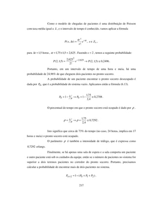 217
Como o modelo de chegadas de pacientes é uma distribuição de Poisson
com taxa média igual a λ , e o intervalo de tempo é conhecido, vamos aplicar a fórmula
αα −
=∆ e
x
txP
x
!
),( , +∈ Zx ,
para horas5,1=∆t , 625,25,175,1 =×=α . Fazendo 2=x , temos a seguinte probabilidade:
625,2
2
!2
625,2
)5,1,2( −
= eP 2496,0)5,1,2( ≅→ P .
Portanto, em um intervalo de tempo de uma hora e meia, há uma
probabilidade de 24,96% de que cheguem dois pacientes no pronto socorro.
A probabilidade de um paciente encontrar o pronto socorro desocupado é
dada por 0P , que é a probabilidade do sistema vazio. Aplicamos então a fórmula (6.13).
2708,0
4,2
75,1
11 00 ≅−=→−= PP µ
λ .
O percentual do tempo em que o pronto socorro está ocupado é dado por ρ .
7292,0
4,2
75,1
≅=→= ρρ µ
λ .
Isto significa que cerca de 73% do tempo (no caso, 24 horas, implica em 17
horas e meia) o pronto socorro está ocupado.
O parâmetro ρ é também a intensidade de tráfego, que é expressa como
7292,0 erlangs.
Finalmente, se há apenas uma sala de espera e a sala comporta um paciente
e outro paciente está sob os cuidados da equipe, então se o número de pacientes no sistema for
superior a dois teremos pacientes no corredor do pronto socorro. Portanto, precisamos
calcular a probabilidade de encontrar mais de dois pacientes no sistema.
)(1 2102 PPPPn ++−=> .
 