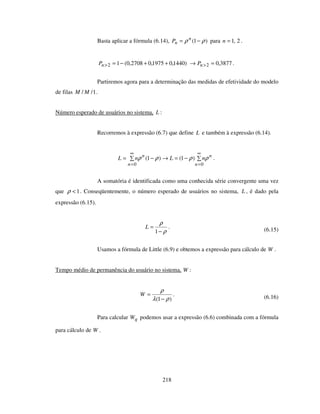 218
Basta aplicar a fórmula (6.14), )1( ρρ −= n
nP para 2,1=n .
)1440,01975,02708,0(12 ++−=>nP 3877,02 =→ >nP .
Partiremos agora para a determinação das medidas de efetividade do modelo
de filas 1// MM .
Número esperado de usuários no sistema, L :
Recorremos à expressão (6.7) que define L e também à expressão (6.14).
−=→−=
∞
=
∞
= 00
)1()1(
n
n
n
n
nLnL ρρρρ .
A somatória é identificada como uma conhecida série convergente uma vez
que 1<ρ . Conseqüentemente, o número esperado de usuários no sistema, L , é dado pela
expressão (6.15).
ρ
ρ
−
=
1
L . (6.15)
Usamos a fórmula de Little (6.9) e obtemos a expressão para cálculo de W .
Tempo médio de permanência do usuário no sistema, W :
)1( ρλ
ρ
−
=W . (6.16)
Para calcular qW podemos usar a expressão (6.6) combinada com a fórmula
para cálculo de W .
 