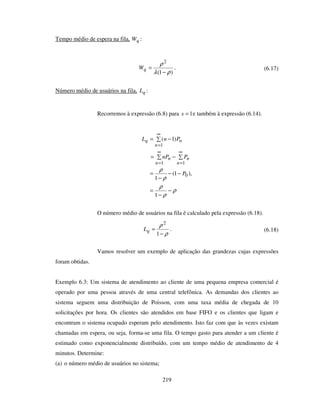 219
Tempo médio de espera na fila, qW :
)1(
2
ρλ
ρ
−
=qW . (6.17)
Número médio de usuários na fila, qL :
Recorremos à expressão (6.8) para 1=s e também à expressão (6.14).
−=
−=
∞
=
∞
=
∞
=
11
1
)1(
n
n
n
n
n
nq
PnP
PnL
ρ
ρ
ρ
ρ
ρ
−
−
=
−−
−
=
1
),1(
1
0P
O número médio de usuários na fila é calculado pela expressão (6.18).
ρ
ρ
−
=
1
2
qL . (6.18)
Vamos resolver um exemplo de aplicação das grandezas cujas expressões
foram obtidas.
Exemplo 6.3: Um sistema de atendimento ao cliente de uma pequena empresa comercial é
operado por uma pessoa através de uma central telefônica. As demandas dos clientes ao
sistema seguem uma distribuição de Poisson, com uma taxa média de chegada de 10
solicitações por hora. Os clientes são atendidos em base FIFO e os clientes que ligam e
encontram o sistema ocupado esperam pelo atendimento. Isto faz com que às vezes existam
chamadas em espera, ou seja, forma-se uma fila. O tempo gasto para atender a um cliente é
estimado como exponencialmente distribuído, com um tempo médio de atendimento de 4
minutos. Determine:
(a) o número médio de usuários no sistema;
 