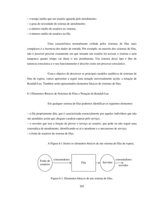 202
– o tempo médio que um usuário aguarda pelo atendimento;
– o grau de ociosidade do sistema de atendimento;
– o número médio de usuários no sistema;
– o número médio de usuários na fila.
Uma característica normalmente exibida pelos sistemas de filas mais
complexos é a incerteza dos dados de entrada. Por exemplo, na maioria dos sistemas de filas,
não é possível precisar exatamente em que instante um usuário irá acessar o sistema e nem
tampouco quanto tempo vai durar o seu atendimento. Um sistema desse tipo é dito de
natureza estocástica e o seu funcionamento é descrito como um processo estocástico.
Com o objetivo de descrever os principais modelos analíticos de sistemas de
filas de espera, vamos apresentar a seguir uma notação universalmente aceita: a notação de
Kendall-Lee. Também serão apresentados elementos básicos de sistemas de filas.
6.1 Elementos Básicos de Sistemas de Filas e Notação de Kendall-Lee
Em qualquer sistema de filas podemos identificar os seguintes elementos:
– a fila propriamente dita, que é caracterizada essencialmente por aqueles indivíduos que não
são atendidos assim que chegam e podem esperar pelo serviço;
– o servidor que tem a função de prover o serviço ao usuário, que pode ou não seguir uma
sistemática de atendimento, identificando-se aí o atendente e o mecanismo de serviço;
– a fonte de usuários do sistema de filas.
A Figura 6.1 ilustra os elementos básicos de um sistema de filas de espera.
Figura 6.1: Elementos básicos de um sistema de filas.
Fonte de
usuários
Fila Servidor
consumidores consumidores
servidos
 