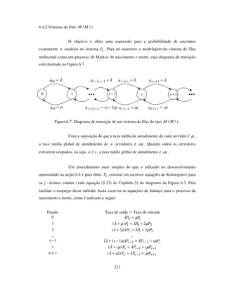 221
6.4.2 Sistemas de filas sMM //
O objetivo é obter uma expressão para a probabilidade de encontrar
exatamente n usuários no sistema, nP . Para tal usaremos a modelagem do sistema de filas
multicanal como um processo de Markov de nascimento e morte, cujo diagrama de transição
está ilustrado na Figura 6.7.
Figura 6.7: Diagrama de transição de um sistema de filas do tipo sMM // .
Com a suposição de que a taxa média de atendimento de cada servidor é µ ,
a taxa média global de atendimento de n servidores é µn . Quando todos os servidores
estiverem ocupados, ou seja, sn ≥ , a taxa média global de atendimento é µs .
Um procedimento mais simples do que o utilizado no desenvolvimento
apresentado na seção 6.4.1 para obter nP consiste em escrever equações de Kolmogorov para
os −j ésimos estados (vide equação (5.23) do Capítulo 5) do diagrama da Figura 6.7. Para
facilitar o emprego desse método, basta escrever as equações de balanço para o processo de
nascimento e morte, como é indicado a seguir:
Estado Taxa de saída = Taxa de entrada
0 10 PP µλ =
1 201 2)( PPP µλµλ +=+
2 312 3)2( PPP µλµλ +=+
... ...
1−s sss PsPPs µλµλ +=−+ −− 21])1([
s 11)( +− +=+ sss PsPPs µλµλ
sn ≥ 11)( +− +=+ nnn PsPPs µλµλ .
λ=01q
10
µ=10q
λ=− ssq ,1
1−s
µsq ss =−1,
λ=+1,ssq
µsq ss =+ ,1
s 1+s
λ=−− 1,2 ssq
µ)1(2,1 −=−− sq ss
 
