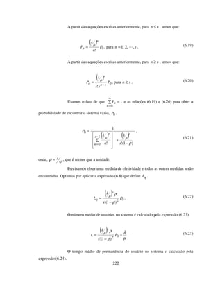 222
A partir das equações escritas anteriormente, para sn ≤ , temos que:
( )
0
!
P
n
P
n
n
µ
λ
= , para sn ,,2,1= . (6.19)
A partir das equações escritas anteriormente, para sn ≥ , temos que:
( )
0
!
P
ss
P
sn
s
n −
=
µ
λ
, para sn ≥ . (6.20)
Usamos o fato de que 1
0
=
∞
=n
nP e as relações (6.19) e (6.20) para obter a
probabilidade de encontrar o sistema vazio, 0P .
( ) ( )
)1(!!
1
1
0
0
ρ
µ
λ
µ
λ
−
+
=
−
= sn
P
s
s
n
n
,
(6.21)
onde, µ
λρ s= , que é menor que a unidade.
Precisamos obter uma medida de efetividade e todas as outras medidas serão
encontradas. Optamos por aplicar a expressão (6.8) que define qL .
( )
02
)1(!
P
s
L
s
q
ρ
ρµ
λ
−
= . (6.22)
O número médio de usuários no sistema é calculado pela expressão (6.23).
( )
µ
λ
ρ
ρµ
λ
+
−
= 02
)1(!
P
s
L
s
. (6.23)
O tempo médio de permanência do usuário no sistema é calculado pela
expressão (6.24).
 