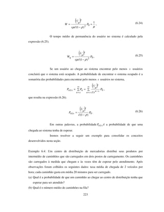 223
( )
µρµ
µ
λ
1
)1(!
02
+
−
= P
ss
W
s
, (6.24)
O tempo médio de permanência do usuário no sistema é calculado pela
expressão (6.25).
( )
02
)1(!
P
ss
W
s
q
ρµ
µ
λ
−
= , (6.25)
Se um usuário ao chegar ao sistema encontrar pelo menos s usuários
concluirá que o sistema está ocupado. A probabilidade de encontrar o sistema ocupado é a
somatória das probabilidades para encontrar pelo menos s usuários no sistema,
( )==
∞
=
−
∞
=
≥
sn
sn
s
sn
nsn P
ss
PP 0
!
µ
λ
,
que resulta na expressão (6.26).
( )
0
)1(!
P
s
P
s
sn
ρ
µ
λ
−
=≥ . (6.26)
Em outras palavras, a probabilidade snP ≥ é a probabilidade de que uma
chegada ao sistema tenha de esperar.
Iremos resolver a seguir um exemplo para consolidar os conceitos
desenvolvidos nesta seção.
Exemplo 6.4: Um centro de distribuição de mercadorias distribui seus produtos por
intermédio de caminhões que são carregados em dois postos de carregamento. Os caminhões
são carregados à medida que chegam e às vezes têm de esperar pelo atendimento. Após
observações foram colhidos os seguintes dados: taxa média de chegada de 2 veículos por
hora; cada caminhão gasta em média 20 minutos para ser carregado.
(a) Qual é a probabilidade de que um caminhão ao chegar ao centro de distribuição tenha que
esperar para ser atendido?
(b) Qual é o número médio de caminhões na fila?
 