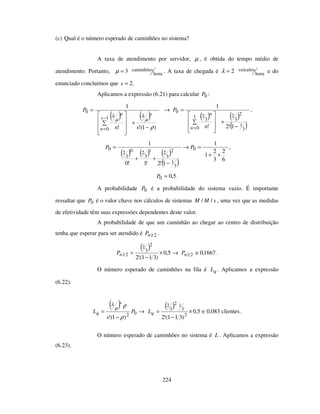 224
(c) Qual é o número esperado de caminhões no sistema?
A taxa de atendimento por servidor, µ , é obtida do tempo médio de
atendimento. Portanto, hora
caminhões3=µ . A taxa de chegada é hora
veículos2=λ e do
enunciado concluímos que .2=s
Aplicamos a expressão (6.21) para calcular 0P :
( ) ( )
)1(!!
1
1
0
0
ρ
µ
λ
µ
λ
−
+
=
−
= sn
P
s
s
n
n
( ) ( )
( )3
1
2
3
21
0
3
2
0
1!2!
1
−
+
=→
=n
n
n
P ,
( ) ( ) ( )
( ) 6
2
3
2
1
1
1!2!1!0
1
0
3
1
2
3
21
3
20
3
2
0
++
=→
−
++
= PP ,
5,00 =P .
A probabilidade 0P é a probabilidade do sistema vazio. É importante
ressaltar que 0P é o valor chave nos cálculos de sistemas sMM // , uma vez que as medidas
de efetividade têm suas expressões dependentes deste valor.
A probabilidade de que um caminhão ao chegar ao centro de distribuição
tenha que esperar para ser atendido é 2≥nP .
( )
→×
−
=≥ 5,0
)311(!2
2
3
2
2nP 1667,02 ≅≥nP .
O número esperado de caminhões na fila é qL . Aplicamos a expressão
(6.22).
( ) →
−
= 02
)1(!
P
s
L
s
q
ρ
ρµ
λ ( )
clientes083,05,0
)311(!2 2
3
12
3
2
≅×
−
=qL .
O número esperado de caminhões no sistema é L . Aplicamos a expressão
(6.23).
 