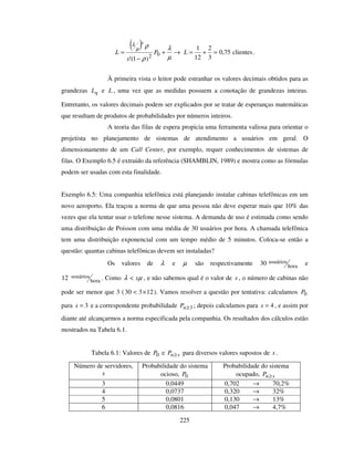225
( ) →+
−
=
µ
λ
ρ
ρµ
λ
02
)1(!
P
s
L
s
clientes75,0
3
2
12
1
=+=L .
À primeira vista o leitor pode estranhar os valores decimais obtidos para as
grandezas qL e L , uma vez que as medidas possuem a conotação de grandezas inteiras.
Entretanto, os valores decimais podem ser explicados por se tratar de esperanças matemáticas
que resultam de produtos de probabilidades por números inteiros.
A teoria das filas de espera propicia uma ferramenta valiosa para orientar o
projetista no planejamento de sistemas de atendimento a usuários em geral. O
dimensionamento de um Call Center, por exemplo, requer conhecimentos de sistemas de
filas. O Exemplo 6.5 é extraído da referência (SHAMBLIN, 1989) e mostra como as fórmulas
podem ser usadas com esta finalidade.
Exemplo 6.5: Uma companhia telefônica está planejando instalar cabinas telefônicas em um
novo aeroporto. Ela traçou a norma de que uma pessoa não deve esperar mais que 10% das
vezes que ela tentar usar o telefone nesse sistema. A demanda de uso é estimada como sendo
uma distribuição de Poisson com uma média de 30 usuários por hora. A chamada telefônica
tem uma distribuição exponencial com um tempo médio de 5 minutos. Coloca-se então a
questão: quantas cabinas telefônicas devem ser instaladas?
Os valores de λ e µ são respectivamente hora
usuários30 e
hora
usuários12 . Como µλ s< , e não sabemos qual é o valor de s , o número de cabinas não
pode ser menor que 3 ( 12330 ×< ). Vamos resolver a questão por tentativa: calculamos 0P
para 3=s e a correspondente probabilidade 3≥nP ; depois calculamos para 4=s , e assim por
diante até alcançarmos a norma especificada pela companhia. Os resultados dos cálculos estão
mostrados na Tabela 6.1.
Tabela 6.1: Valores de 0P e snP ≥ para diversos valores supostos de s .
Número de servidores,
s
Probabilidade do sistema
ocioso, 0P
Probabilidade do sistema
ocupado, snP ≥
3 0,0449 0,702 → 70,2%
4 0,0737 0,320 → 32%
5 0,0801 0,130 → 13%
6 0,0816 0,047 → 4,7%
 