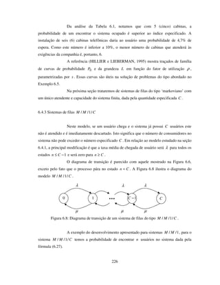 226
Da análise da Tabela 6.1, notamos que com 5 (cinco) cabinas, a
probabilidade de um encontrar o sistema ocupado é superior ao índice especificado. A
instalação de seis (6) cabinas telefônicas daria ao usuário uma probabilidade de 4,7% de
espera. Como este número é inferior a 10%, o menor número de cabinas que atenderá às
exigências da companhia é, portanto, 6.
A referência (HILLIER e LIEBERMAN, 1995) mostra traçados de família
de curvas de probabilidade 0P e da grandeza L em função do fator de utilização ρ ,
parametrizadas por s . Essas curvas são úteis na solução de problemas do tipo abordado no
Exemplo 6.5.
Na próxima seção trataremos de sistemas de filas do tipo ‘markoviano’ com
um único atendente e capacidade do sistema finita, dada pela quantidade especificada C .
6.4.3 Sistemas de filas CMM /1//
Neste modelo, se um usuário chega e o sistema já possui C usuários este
não é atendido e é imediatamente descartado. Isto significa que o número de consumidores no
sistema não pode exceder o número especificado C . Em relação ao modelo estudado na seção
6.4.1, a principal modificação é que a taxa média de chegada de usuário será λ para todos os
estados 1−≤ Cn e será zero para Cn ≥ .
O diagrama de transição é parecido com aquele mostrado na Figura 6.6,
exceto pelo fato que o processo pára no estado Cn = . A Figura 6.8 ilustra o diagrama do
modelo CMM /1// .
Figura 6.8: Diagrama de transição de um sistema de filas do tipo CMM /1// .
A exemplo do desenvolvimento apresentado para sistemas 1// MM , para o
sistema CMM /1// temos a probabilidade de encontrar n usuários no sistema dada pela
fórmula (6.27).
λ
10
µ
1−C
µ
C
λ
µ
λ
 