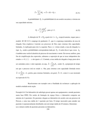 228
)1(
1
0
−=→=
−
=
C
n
Cn PP λλλλ . (6.31)
A probabilidade CP é a probabilidade de um usuário encontrar o sistema em
sua capacidade máxima.
1
1
)1(
+
−
−
=
C
C
CP
ρ
ρρ
, para 1<ρ . (6.32)
A obtenção de W e qW a partir de L e qL , respectivamente, requer para o
modelo CMM /1// o emprego do parâmetro λ , que é a esperança matemática da taxa de
chegada. Esta exigência é inerente aos processos de filas cujos sistemas têm capacidades
limitadas. A explicação para isto é a seguinte. Para o −n ésimo estado, a taxa de chegada é a
rigor nλ , sendo a probabilidade correspondente dada por nP . A razão disso é que a taxa nλ
é também uma variável aleatória do processo de nascimento e morte. Em nossas análises, para
fins de simplificação das expressões, adotamos a suposição de que as taxas independem dos
estados ,2,1,0=n e são iguais a λ . Contudo, a taxa média de chegada a longo prazo deve
ser calculada como o valor esperado, ou seja, =
∞
=0n
nnPλλ , sendo nP a proporção do tempo
em que o processo está no estado n . Ora, para sistemas com capacidade ilimitada temos
λλλ ==
∞
=0n
nP , porém, para sistemas limitados, em geral, λλ ≠ , como é o caso mostrado
na expressão (6.31).
Resolveremos um exemplo com a finalidade de esclarecer a aplicação do
modelo estudado nesta seção.
Exemplo 6.6: Um laboratório de radiologia possui apenas um equipamento e atende pacientes
numa base FIFO. Por razões de limitação de espaço físico, o laboratório comporta um
máximo de 4 pacientes. Os pacientes chegam ao laboratório de acordo com um processo de
Poisson, a uma taxa média de 1 paciente por hora. O tempo necessário para atender um
paciente é exponencialmente distribuído com um tempo médio de 45 minutos. Determine:
(a) o número médio de pacientes presentes no laboratório;
 