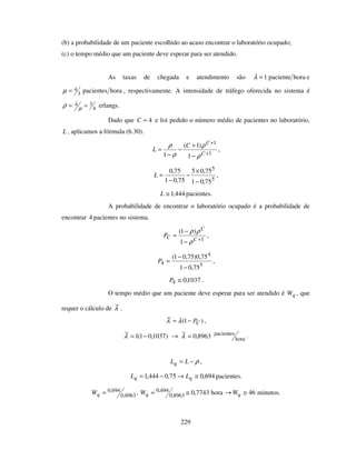 229
(b) a probabilidade de um paciente escolhido ao acaso encontrar o laboratório ocupado;
(c) o tempo médio que um paciente deve esperar para ser atendido.
As taxas de chegada e atendimento são horapaciente1=λ e
horapacientes3
4=µ , respectivamente. A intensidade de tráfego oferecida no sistema é
4
3== µ
λρ erlangs.
Dado que 4=C e foi pedido o número médio de pacientes no laboratório,
L , aplicamos a fórmula (6.30).
1
1
1
)1(
1 +
+
−
+
−
−
=
C
C
C
L
ρ
ρ
ρ
ρ
,
5
5
75,01
75,05
75,01
75,0
−
×
−
−
=L ,
444,1≅L pacientes.
A probabilidade de encontrar o laboratório ocupado é a probabilidade de
encontrar 4 pacientes no sistema.
1
1
)1(
+
−
−
=
C
C
CP
ρ
ρρ
,
5
4
4
75,01
75,0)75,01(
−
−
=P ,
1037,04 ≅P .
O tempo médio que um paciente deve esperar para ser atendido é qW , que
requer o cálculo de λ .
)1( CP−= λλ ,
)1037,01(1 −=λ → 8963,0=λ hora
pacientes
.
ρ−= LLq ,
694,075,0444,1 ≅→−= qq LL pacientes.
8963,0
694,0=qW , hora7743,08963,0
694,0 ≅=qW 46≅→ qW minutos.
 