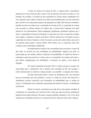203
A fonte de usuários do sistema de filas é composta pelos consumidores
potenciais do serviço oferecido pelo sistema. Uma característica da fonte de usuários é o seu
tamanho. Por exemplo, o escritório de uma seguradora de veículos oferece atendimento aos
seus segurados numa cidade. O número de usuários que demandam pelos serviços oferecidos
pelo escritório é um subconjunto pequeno da população da cidade. Não devemos confundir o
tamanho da fonte de usuários com a capacidade do sistema de fila. A capacidade do sistema
está associada ao máximo número de usuários que o sistema pode comportar num dado
período de seu funcionamento. Numa modelagem simplificada, geralmente supomos que a
fonte e a capacidade do sistema são ilimitadas e a razão para isto é que as expressões resultam
mais simples e conduzem a cálculos mais fáceis. Todavia, podemos ter um modelo em que a
capacidade do sistema é limitada e a fonte de usuários, mesmo não sendo infinita, mas por ter
um tamanho muito grande é suposta infinita. Neste último caso, as expressões serão mais
complexas que na abordagem simplificada.
O comportamento estatístico dos consumidores para acessarem o sistema de
filas pode ser descrito por uma distribuição de probabilidades empírica que pode ser
representada por um modelo analítico conhecido de probabilidade. O modelo de Poisson é
comumente usado para descrever a forma como os consumidores são gerados pela fonte e,
para definir completamente essa distribuição, é necessário ter apenas a taxa média de
chegadas.
Um aspecto importante associado à fila é a ordem com que os usuários são
selecionados para o atendimento. Isto é referido como disciplina da fila. Por exemplo, o
critério adotado pode ser ‘primeiro a chegar, primeiro a ser atendido’, ou alguma outra ordem.
O tempo transcorrido desde o começo do atendimento até a sua conclusão
para um consumidor que está recebendo o serviço é o tempo de serviço. Para descrever o
atendimento, devemos especificar uma distribuição de probabilidade para os tempos de
serviço. A distribuição mais comumente especificada para tempos de serviço é a distribuição
exponencial.
Diante do exposto, percebemos que pode haver uma grande variedade de
combinações de características de sistemas de filas, sendo que cada uma dessas combinações
implicará num modelo diferente. Daí surge a notação atribuída a Kendall e a Lee. O uso desta
notação tem a finalidade de descrever os sistemas de filas de espera de modo claro e objetivo.
 