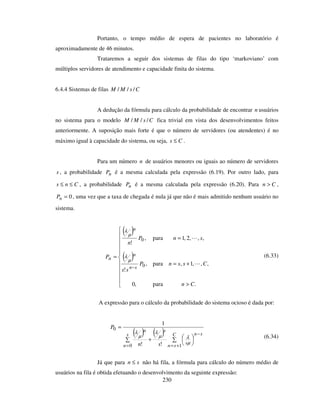 230
Portanto, o tempo médio de espera de pacientes no laboratório é
aproximadamente de 46 minutos.
Trataremos a seguir dos sistemas de filas do tipo ‘markoviano’ com
múltiplos servidores de atendimento e capacidade finita do sistema.
6.4.4 Sistemas de filas CsMM ///
A dedução da fórmula para cálculo da probabilidade de encontrar n usuários
no sistema para o modelo CsMM /// fica trivial em vista dos desenvolvimentos feitos
anteriormente. A suposição mais forte é que o número de servidores (ou atendentes) é no
máximo igual à capacidade do sistema, ou seja, Cs ≤ .
Para um número n de usuários menores ou iguais ao número de servidores
s , a probabilidade nP é a mesma calculada pela expressão (6.19). Por outro lado, para
Cns ≤≤ , a probabilidade nP é a mesma calculada pela expressão (6.20). Para Cn > ,
0=nP , uma vez que a taxa de chegada é nula já que não é mais admitido nenhum usuário no
sistema.
( )
( )
>
+=
=
=
−
.para,0
,,,1,para,
!
,,,2,1para,
!
0
0
Cn
CssnP
ss
snP
n
P
sn
n
n
n µ
λ
µ
λ
(6.33)
A expressão para o cálculo da probabilidade do sistema ocioso é dada por:
( ) ( )+
=
= +=
−s
n
C
sn
sn
s
sn
sn
P
0 1
0
!!
1
µ
λµ
λ
µ
λ
(6.34)
Já que para sn ≤ não há fila, a fórmula para cálculo do número médio de
usuários na fila é obtida efetuando o desenvolvimento da seguinte expressão:
 