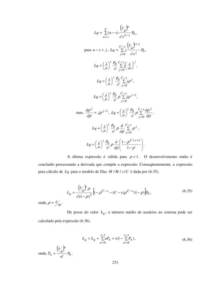 231
( )
0
!
)( P
ss
snLq
sn
n
C
sn
−
=
−=
µ
λ
,
para jsn =− ,
( )
0
0 !
P
ss
jLq
j
js
sC
j
+
−
=
=
µ
λ
,
j
s
sC
j
s
j
s
P
Lq =
−
=
µ
λ
µ
λ
0
0
!
,
j
sC
j
s
j
s
P
Lq ρ
µ
λ=
−
=0
0
!
,
1
0
0
!
−
−
=
= j
sC
j
s
j
s
P
Lq ρρ
µ
λ ,
mas, 1−
= j
j
j
d
d
ρ
ρ
ρ
, =
−
=
sC
j
js
d
d
s
P
Lq
0
0
! ρ
ρ
ρ
µ
λ ,
=
−
=
sC
j
j
s
d
d
s
P
Lq
0
0
!
ρ
ρ
ρ
µ
λ ,
−
−
=
++
ρ
ρ
ρ
ρ
µ
λ
1
1
!
1
0
sCs
d
d
s
P
Lq .
A última expressão é válida para 1<ρ . O desenvolvimento então é
concluído processando a derivada que compõe a expressão. Conseqüentemente, a expressão
para cálculo de Lq para o modelo de filas CsMM /// é dada por (6.35).
( ) [ ] 02
)1()(1
)1(!
PsC
s
L sCsC
s
q ρρρ
ρ
ρµ
λ
−−−−
−
= −−
, (6.35)
onde, µ
λρ s= .
De posse do valor qL , o número médio de usuários no sistema pode ser
calculado pela expressão (6.36).
)1(
1
0
1
0
−++=
−
=
−
=
s
n
n
s
n
nqq PsnPLL , (6.36)
onde,
( )
0
!
P
n
P
n
n
µ
λ
= .
 
