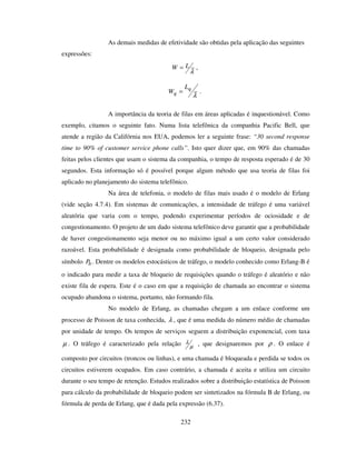 232
As demais medidas de efetividade são obtidas pela aplicação das seguintes
expressões:
λ
LW = ,
λ
q
q
L
W = .
A importância da teoria de filas em áreas aplicadas é inquestionável. Como
exemplo, citamos o seguinte fato. Numa lista telefônica da companhia Pacific Bell, que
atende a região da Califórnia nos EUA, podemos ler a seguinte frase: “30 second response
time to 90% of customer service phone calls”. Isto quer dizer que, em 90% das chamadas
feitas pelos clientes que usam o sistema da companhia, o tempo de resposta esperado é de 30
segundos. Esta informação só é possível porque algum método que usa teoria de filas foi
aplicado no planejamento do sistema telefônico.
Na área de telefonia, o modelo de filas mais usado é o modelo de Erlang
(vide seção 4.7.4). Em sistemas de comunicações, a intensidade de tráfego é uma variável
aleatória que varia com o tempo, podendo experimentar períodos de ociosidade e de
congestionamento. O projeto de um dado sistema telefônico deve garantir que a probabilidade
de haver congestionamento seja menor ou no máximo igual a um certo valor considerado
razoável. Esta probabilidade é designada como probabilidade de bloqueio, designada pelo
símbolo bP . Dentre os modelos estocásticos de tráfego, o modelo conhecido como Erlang-B é
o indicado para medir a taxa de bloqueio de requisições quando o tráfego é aleatório e não
existe fila de espera. Este é o caso em que a requisição de chamada ao encontrar o sistema
ocupado abandona o sistema, portanto, não formando fila.
No modelo de Erlang, as chamadas chegam a um enlace conforme um
processo de Poisson de taxa conhecida, λ , que é uma medida do número médio de chamadas
por unidade de tempo. Os tempos de serviços seguem a distribuição exponencial, com taxa
µ . O tráfego é caracterizado pela relação µ
λ , que designaremos por ρ . O enlace é
composto por circuitos (troncos ou linhas), e uma chamada é bloqueada e perdida se todos os
circuitos estiverem ocupados. Em caso contrário, a chamada é aceita e utiliza um circuito
durante o seu tempo de retenção. Estudos realizados sobre a distribuição estatística de Poisson
para cálculo da probabilidade de bloqueio podem ser sintetizados na fórmula B de Erlang, ou
fórmula de perda de Erlang, que é dada pela expressão (6.37).
 