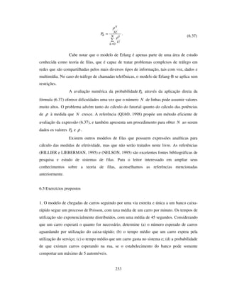 233
=
=
N
k
k
N
b k
N
P
0
!
!
ρ
ρ
.
(6.37)
Cabe notar que o modelo de Erlang é apenas parte de uma área de estudo
conhecida como teoria de filas, que é capaz de tratar problemas complexos de tráfego em
redes que são compartilhadas pelos mais diversos tipos de informação, tais com voz, dados e
multimídia. No caso do tráfego de chamadas telefônicas, o modelo de Erlang-B se aplica sem
restrições.
A avaliação numérica da probabilidade bP através da aplicação direta da
fórmula (6.37) oferece dificuldades uma vez que o número N de linhas pode assumir valores
muito altos. O problema advém tanto do cálculo do fatorial quanto do cálculo das potências
de ρ à medida que N cresce. A referência (QIAO, 1998) propõe um método eficiente de
avaliação da expressão (6.37), e também apresenta um procedimento para obter N ao serem
dados os valores bP e ρ .
Existem outros modelos de filas que possuem expressões analíticas para
cálculo das medidas de efetividade, mas que não serão tratados neste livro. As referências
(HILLIER e LIEBERMAN, 1995) e (NELSON, 1995) são excelentes fontes bibliográficas de
pesquisa e estudo de sistemas de filas. Para o leitor interessado em ampliar seus
conhecimentos sobre a teoria de filas, aconselhamos as referências mencionadas
anteriormente.
6.5 Exercícios propostos
1. O modelo de chegadas de carros seguindo por uma via estreita e única a um banco caixa-
rápido segue um processo de Poisson, com taxa média de um carro por minuto. Os tempos de
utilização são exponencialmente distribuídos, com uma média de 45 segundos. Considerando
que um carro esperará o quanto for necessário, determine (a) o número esperado de carros
aguardando por utilização do caixa-rápido; (b) o tempo médio que um carro espera pela
utilização do serviço; (c) o tempo médio que um carro gasta no sistema e; (d) a probabilidade
de que existam carros esperando na rua, se o estabelecimento do banco pode somente
comportar um máximo de 5 automóveis.
 