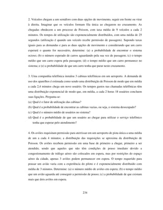 234
2. Veículos chegam a um semáforo com duas opções de movimento, seguir em frente ou virar
à direita. Imaginar que os veículos formam fila única ao chegarem no cruzamento. As
chegadas obedecem a um processo de Poisson, com taxa média de 9 veículos a cada 2
minutos. Os tempos de utilização são exponencialmente distribuídos, com uma média de 25
segundos (utilização é quando um veículo recebe permissão de passagem). Supondo taxas
iguais para as demandas e para as duas opções de movimento e considerando que um carro
esperará o quanto for necessário, determine: (a) a probabilidade de encontrar o sistema
ocioso; (b) o número esperado de carros aguardando pela sua vez de passagem; (c) o tempo
médio que um carro espera pela passagem; (d) o tempo médio que um carro permanece no
sistema; e (e) a probabilidade de que um carro tenha que parar neste cruzamento.
3. Uma companhia telefônica instalou 3 cabinas telefônicas em um aeroporto. A demanda de
uso dos aparelhos é estimada como sendo uma distribuição de Poisson de modo que em média
a cada 2,4 minutos chega um novo usuário. Os tempos gastos nas chamadas telefônicas têm
uma distribuição exponencial de modo que, em média, a cada 2 horas 18 usuários concluem
suas ligações. Pergunta-se:
(a) Qual é o fator de utilização das cabinas?
(b) Qual é a probabilidade de encontrar as cabinas vazias, ou seja, o sistema desocupado?
(c) Qual é o número médio de usuários no sistema?
(d) Qual é a probabilidade de que um usuário ao chegar para utilizar o serviço telefônico
tenha que esperar pelo atendimento?
4. Os aviões requisitam permissão para aterrissar em um aeroporto de pista única a uma média
de um a cada 4 minutos; a distribuição das requisições se aproxima da distribuição de
Poisson. Os aviões recebem permissão em uma base de primeiro a chegar, primeiro a ser
atendido, sendo que aqueles que não têm condições de pouso imediato devido a
congestionamento de tráfego aéreo são colocados em espera, mas por restrições do espaço
aéreo da cidade, apenas 3 aviões podem permanecer em espera. O tempo requerido para
pousar um avião varia com a experiência do piloto e é exponencialmente distribuído com
média de 3 minutos. Determine: (a) o número médio de aviões em espera; (b) o tempo médio
que um avião aguarda até conseguir a permissão de pouso; (c) a probabilidade de que existam
mais que dois aviões em espera.
 