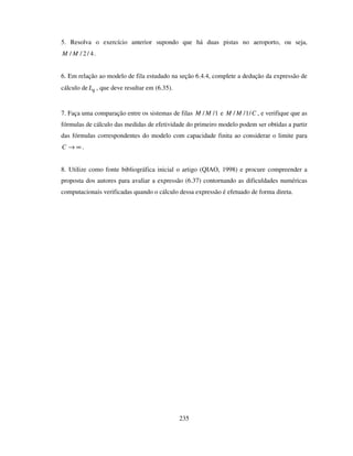 235
5. Resolva o exercício anterior supondo que há duas pistas no aeroporto, ou seja,
4/2// MM .
6. Em relação ao modelo de fila estudado na seção 6.4.4, complete a dedução da expressão de
cálculo de qL , que deve resultar em (6.35).
7. Faça uma comparação entre os sistemas de filas 1// MM e CMM /1// , e verifique que as
fórmulas de cálculo das medidas de efetividade do primeiro modelo podem ser obtidas a partir
das fórmulas correspondentes do modelo com capacidade finita ao considerar o limite para
∞→C .
8. Utilize como fonte bibliográfica inicial o artigo (QIAO, 1998) e procure compreender a
proposta dos autores para avaliar a expressão (6.37) contornando as dificuldades numéricas
computacionais verificadas quando o cálculo dessa expressão é efetuado de forma direta.
 