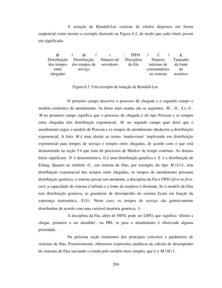204
A notação de Kendall-Lee consiste de rótulos dispostos em forma
seqüencial como mostra o exemplo ilustrado na Figura 6.2, de modo que cada rótulo possui
um significado.
M / M / s : FIFO / C / K
Distribuição
dos tempos
entre
chegadas
Distribuição
dos tempos de
serviço
Número de
servidores
Disciplina
da fila
Número
máximo de
consumidores
no sistema
Tamanho
da fonte
de
usuários
Figura 6.2: Um exemplo de notação de Kendall-Lee.
O primeiro campo descreve o processo de chegada e o segundo campo o
modelo estatístico do atendimento. As letras mais usadas são as seguintes: M , D , E e G .
M no primeiro campo significa que o processo de chegada é do tipo Poisson e os tempos
entre chegadas têm distribuição exponencial. M no segundo campo quer dizer que o
atendimento segue o modelo de Poisson e os tempos de atendimento obedecem a distribuição
exponencial. A letra M é uma alusão ao termo ‘markoviano’ implicando em distribuição
exponencial para tempos de serviço e tempos entre chegadas, de acordo com o que está
demonstrado na seção 5.4 que trata de processos de Markov de tempo contínuo. As demais
letras significam: D é determinístico, G é uma distribuição genérica e E é a distribuição de
Erlang. Quanto ao símbolo G , um sistema de filas, por exemplo, do tipo 1//GM , tem
distribuição exponencial dos tempos entre chegadas, os tempos de atendimento possuem
distribuição genérica, o sistema possui um atendente, a disciplina da fila é FIFO (first-in-first-
out), a capacidade do sistema é infinita e a fonte de usuários é ilimitada. Se o modelo de filas
tem distribuição genérica, as grandezas de desempenho do sistema ficam em função da
esperança matemática, )(SE . Neste caso, os tempos de serviço são genericamente
distribuídos de acordo com uma variável aleatória genérica, S .
A disciplina da fila, além de FIFO, pode ser LIFO, que significa ‘último a
chegar, primeiro a ser atendido’, ou PRI, se para o atendimento é observada alguma
prioridade.
Na próxima seção trataremos dos principais conceitos e parâmetros de
sistemas de filas. Posteriormente, obteremos expressões analíticas de cálculo de desempenho
de sistemas de filas iniciando o estudo pelo modelo mais simples, que é o 1// MM .
 