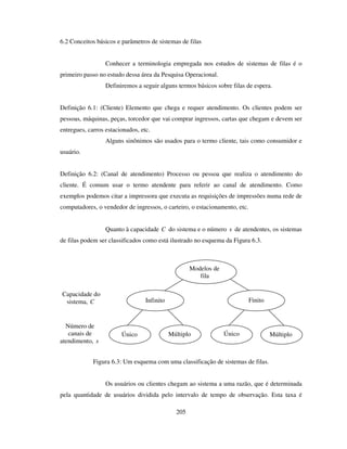 205
6.2 Conceitos básicos e parâmetros de sistemas de filas
Conhecer a terminologia empregada nos estudos de sistemas de filas é o
primeiro passo no estudo dessa área da Pesquisa Operacional.
Definiremos a seguir alguns termos básicos sobre filas de espera.
Definição 6.1: (Cliente) Elemento que chega e requer atendimento. Os clientes podem ser
pessoas, máquinas, peças, torcedor que vai comprar ingressos, cartas que chegam e devem ser
entregues, carros estacionados, etc.
Alguns sinônimos são usados para o termo cliente, tais como consumidor e
usuário.
Definição 6.2: (Canal de atendimento) Processo ou pessoa que realiza o atendimento do
cliente. É comum usar o termo atendente para referir ao canal de atendimento. Como
exemplos podemos citar a impressora que executa as requisições de impressões numa rede de
computadores, o vendedor de ingressos, o carteiro, o estacionamento, etc.
Quanto à capacidade C do sistema e o número s de atendentes, os sistemas
de filas podem ser classificados como está ilustrado no esquema da Figura 6.3.
Figura 6.3: Um esquema com uma classificação de sistemas de filas.
Os usuários ou clientes chegam ao sistema a uma razão, que é determinada
pela quantidade de usuários dividida pelo intervalo de tempo de observação. Esta taxa é
Capacidade do
sistema, C
Modelos de
fila
Infinito Finito
Único ÚnicoMúltiplo Múltiplo
Número de
canais de
atendimento, s
 