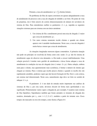 207
Portanto, a taxa de atendimento é minutoclientes2
3=µ .
Os problemas de filas de espera consistem em ajustar adequadamente a taxa
de atendimento do processo com a taxa de chegada do trabalho a ser feito. Do ponto de vista
do projetista, isto é feito através do correto dimensionamento do número de servidores do
sistema de filas. Para entendermos melhor os parâmetros λ e µ , suponha as seguintes
situações extremas para um sistema com um único atendente:
1. Um sistema de fila e atendimento possui uma taxa de chegada λ maior
que a taxa de atendimento µ ;
2. Um outro sistema raramente recebe clientes e quando um cliente
aparece este é atendido imediatamente. Neste caso, a taxa de chegada é
muito baixa e menor que a taxa de atendimento.
As situações imaginadas merecem alguns comentários. A primeira situação
não pode em princípio ser resolvida da forma como está: sendo µλ > não há sistema de
atendimento capaz de absorver esta demanda e a fila tende a crescer indefinidamente. Uma
solução possível é instalar mais guichês de atendimento e dessa forma adequar a taxa de
atendimento às condições da taxa de chegada (isto é, tornar µλ < ). Outra solução, embora
ruim para o cliente, mas aparentemente mais econômica, é limitar o número de clientes que
chegam ao sistema. Para o sistema que recebe poucos clientes e quando os recebe eles são
rapidamente atendidos, podemos supor que não haverá formação de fila. Este é, com certeza,
um sistema mal dimensionado. Neste caso, naturalmente algo deve ser feito no sentido de
adequar λ e µ .
O parâmetro λ é um dado de entrada muito importante nas análises de
sistemas de filas e, por esta razão, devemos discutir de forma mais aprofundada o seu
significado. Primeiramente vamos supor a chegada de, por exemplo, 5 usuários num sistema
de filas hipotético. Suponhamos também que foram anotados os instantes de chegada dos
usuários, denotados por it , com 5,4,3,2,1=i , medidos a partir do instante zero. Esses
tempos são marcados no eixo dos tempos, como ilustra a Figura 6.4.
 