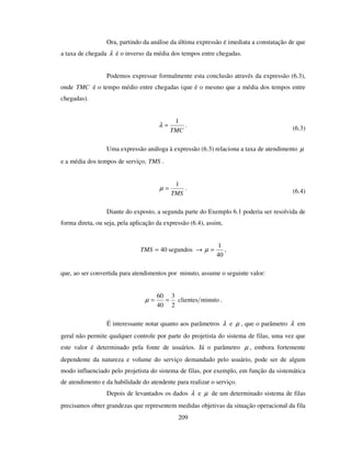 209
Ora, partindo da análise da última expressão é imediata a constatação de que
a taxa de chegada λ é o inverso da média dos tempos entre chegadas.
Podemos expressar formalmente esta conclusão através da expressão (6.3),
onde TMC é o tempo médio entre chegadas (que é o mesmo que a média dos tempos entre
chegadas).
TMC
1
=λ . (6.3)
Uma expressão análoga à expressão (6.3) relaciona a taxa de atendimento µ
e a média dos tempos de serviço, TMS .
TMS
1
=µ . (6.4)
Diante do exposto, a segunda parte do Exemplo 6.1 poderia ser resolvida de
forma direta, ou seja, pela aplicação da expressão (6.4), assim,
→= segundos40TMS
40
1
=µ ,
que, ao ser convertida para atendimentos por minuto, assume o seguinte valor:
minutoclientes
2
3
40
60
==µ .
É interessante notar quanto aos parâmetros λ e µ , que o parâmetro λ em
geral não permite qualquer controle por parte do projetista do sistema de filas, uma vez que
este valor é determinado pela fonte de usuários. Já o parâmetro µ , embora fortemente
dependente da natureza e volume do serviço demandado pelo usuário, pode ser de algum
modo influenciado pelo projetista do sistema de filas, por exemplo, em função da sistemática
de atendimento e da habilidade do atendente para realizar o serviço.
Depois de levantados os dados λ e µ de um determinado sistema de filas
precisamos obter grandezas que representem medidas objetivas da situação operacional da fila
 