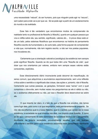 10
uma necessidade “natural”, do ser humano, pois que ninguém pode agir no “escuro”,
sem saber para onde vai e por que vai. Só se pode agir a partir de um esclarecimento
do mundo e da realidade.
Esse fato é tão verdadeiro que encontramos modos de compreensão da
realidade tanto no profissional de filosofia (o filósofo), quanto em qualquer pessoa que
viva e reflita sobre ela, seu sentido, significado, valores etc... A prova disso está aí:
de um lado, pelos sistemas filosóficos que encontramos na história do pensamento
filosófico escrito da humanidade e, de outro lado, pela forma popular de compreender
a vida que, normalmente, não tem registro escrito, a não ser nos poetas populares,
nos trovadores etc.
Certamente que a orientação valorativa (axiológica) da existência nem sempre
pode significar filosofia. Quando se diz que todos têm uma “filosofia de vida”, quer
dizer que nos orientamos por valores, embora nem sempre esses valores estão
conscientes, explícitos.
Esse direcionamento diário inconsciente pode decorrer de massificação, do
senso comum, que adquirimos e acumulamos espontaneamente, sem uma reflexão
crítica sobre o sentido e o significado das coisas, das ações e, portanto, não é filosofia.
Certamente que outras pessoas, as gerações, formaram esse “senso” com o qual
cumprimos o dia-a-dia, sem muitas vezes nos perguntarmos se ele é válido ou não,
se o aceitamos efetivamente ou não, por isso o filosofar deve desenvolver-se sobre
ele.
O que importa ter claro, é o fato de que a filosofia nos envolve, não temos
como fugir dela, pois como o ar que respiramos, está permanentemente presente. Se
nós não escolhemos qual é a nossa filosofia, qual é o sentido que vamos dar à nossa
existência, a sociedade na qual vivemos nos dará, nos imporá a sua filosofia. E como
se diz que o pensamento do setor dominante da sociedade tende a ser o pensamento
dominante da própria sociedade, provavelmente aqueles que não buscam
criticamente o sentido para a sua existência assumirão esse pensamento dominante
 