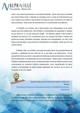 11
Veja esse artigo que traz dicas para o estudo e a leitura em
filosofia.
http://noticias.universia.com.br/destaque/noticia/2011/12/26/898678/10-dicas-ler-
filosofia.html
como o seu próprio pensamento, a sua própria filosofia. Quem não pensa é pensado
por outros! Deste modo, a filosofia se manifesta como o corpo de entendimento que
cria o ideário que norteia a vida humana em todos os seus momentos e em todos os
seus processos. Esse corpo de entendimento é a compreensão da existência.
A Filosofia, em síntese, não é tão-somente uma interpretação do já vivido,
daquilo que está objetivando, mas também a interpretação de aspirações e desejos
do que está por vir, do que está para chegar. Os filósofos captam e dão sentido à
realidade que está por vir e a expressam como um conjunto de ideias e valores que
devem ser vividos, difundidos, buscados. Eles têm uma “sensibilidade”, um “faro” mais
atento para perceber o que já está se manifestando na realidade, ainda que de uma
maneira tênue.
O filósofo não é um profeta, mas pode ser capaz de ler nos acontecimentos do
presente o significado do que está por vir, o que está a se desenvolver. O seu
pensamento torna-se, assim, expressão da história que está acontecendo e enquanto
está acontecendo, e compreensão do que vai acontecer. Deste modo, o pensamento
filosófico manifesta-se tanto como condicionado pelo momento histórico quanto como
condicionante do momento histórico subsequente, como impulsionador da ação,
visando a concretização de determinadas aspirações dos homens, de um povo, de
um grupo ou de uma classe.
Neste sentido, a filosofia é uma força, é o sustentáculo de um modo de agir. É
uma arma na luta pela vida e pela emancipação humana. A filosofia, não é só um
instrumento para a compreensão do mundo e interpretação dos seus fenômenos. É
 