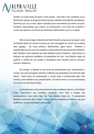 12
também um instrumento de ação e arma política. Esse fato é tão verdadeiro que a
filosofia tem gerado, ao longo da história humana, atitudes contraditórias e paradoxais.
Governos que, de um lado, alijam a filosofia como subvertedora da ordem, de outro,
contratam especialistas para criarem um pensamento, uma forma de conceber o
mundo que garanta a sua forma de administrar politicamente o povo e a nação.
Não há como negar a filosofia sem fazer filosofia, porque para se negar o valor
da filosofia dentro do mundo é preciso ter uma concepção do mundo que sustente
esta negação. Os maus políticos, efetivamente, agem assim. Preferem a
massificação do povo, por isso impedem o desenvolvimento do pensamento filosófico.
Mas “filosofam” para sustentar sua ação deletéria contra a Filosofia. Vale lembrar os
esforços dos governos totalitários na perspectiva de criar “uma filosofia capaz de
justificar o sentido de sua política e propagá-la como filosofia total do universo”
(Leôncio Basbaum).
Em síntese, a filosofia é uma forma de conhecimento que, interpretando o
mundo, cria uma concepção coerente e sistêmica que possibilita uma forma de ação
efetiva. Essa forma de compreender o mundo tanto é condicionada pelo meio
histórico, como também é seu condicionante. Ao mesmo tempo, é uma interpretação
do mundo e é uma força de ação.
Lembramos aqui a força do pensamento dos socialistas utópicos, como Robert
Owen, Saint-Simon; dos socialistas científicos, como Marx e Engels; dos
revolucionários, como Lênin, Mao Tse Tung, Amílcar Cabral etc. O pensamento
filosófico constituído não é “limpo”, neutro, mas sim embebido de história e de seus
problemas, de seus interesses e aspirações.
 